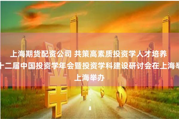 上海期貨配資公司 共策高素質(zhì)投資學(xué)人才培養(yǎng) 第十二屆中國投資學(xué)年會暨投資學(xué)科建設(shè)研討會在上海舉辦