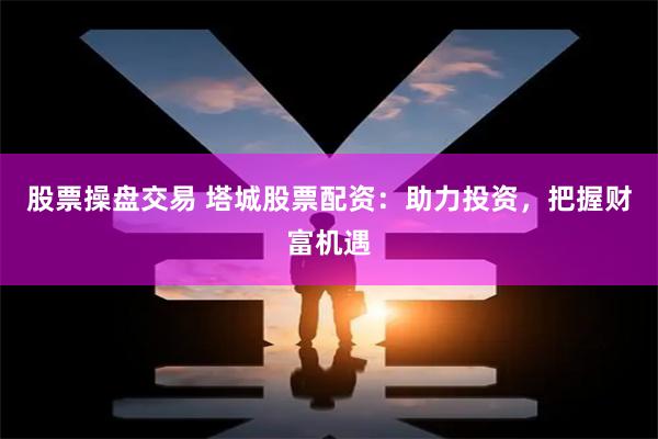 股票操盤交易 塔城股票配資：助力投資，把握財富機遇