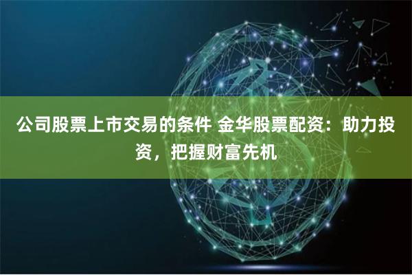 公司股票上市交易的條件 金華股票配資：助力投資，把握財富先機