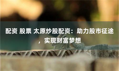 配資 股票 太原炒股配資：助力股市征途，實現財富夢想