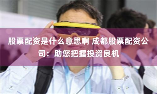 股票配資是什么意思啊 成都股票配資公司：助您把握投資良機