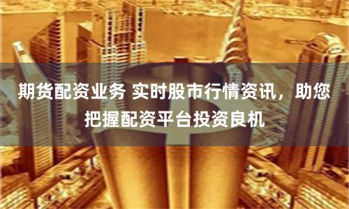期貨配資業務 實時股市行情資訊，助您把握配資平臺投資良機