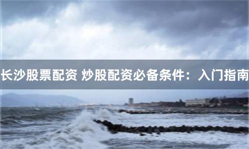 長(zhǎng)沙股票配資 炒股配資必備條件：入門指南
