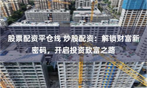股票配資平倉線 炒股配資:解鎖財富新密碼,開啟投資致富之路