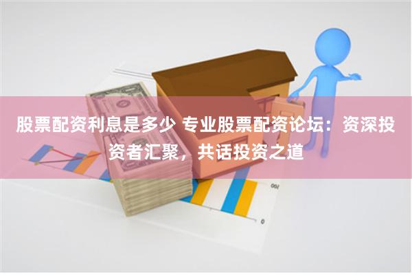 股票配資利息是多少 專業股票配資論壇：資深投資者匯聚，共話投資之道